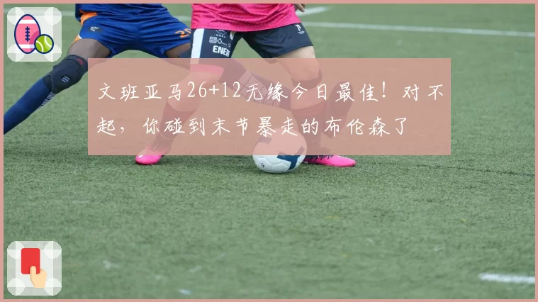 文班亚马26+12无缘今日最佳！对不起，你碰到末节暴走的布伦森了