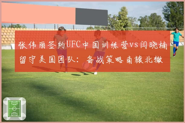 张伟丽签约UFC中国训练营vs闫晓楠留守美国团队：备战策略南辕北辙