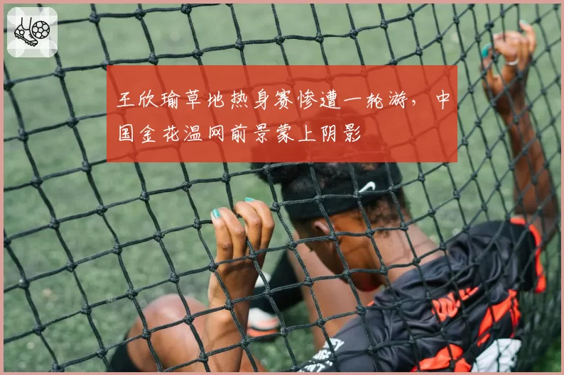 王欣瑜草地热身赛惨遭一轮游，中国金花温网前景蒙上阴影