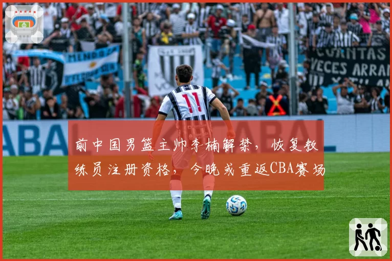 前中国男篮主帅李楠解禁，恢复教练员注册资格，今晚或重返CBA赛场；此前因消极比赛被封三年