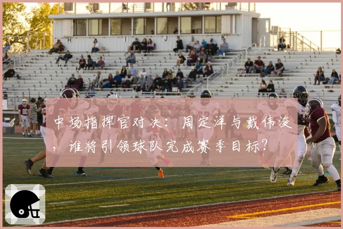 中场指挥官对决：周定洋与戴伟浚，谁将引领球队完成赛季目标？
