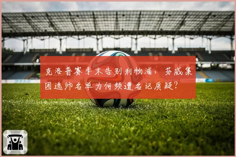 克洛普赛季末告别利物浦，芬威集团选帅名单为何频遭名记质疑？