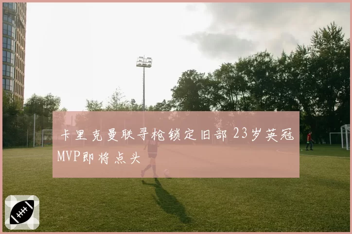 卡里克曼联寻枪锁定旧部 23岁英冠MVP即将点头