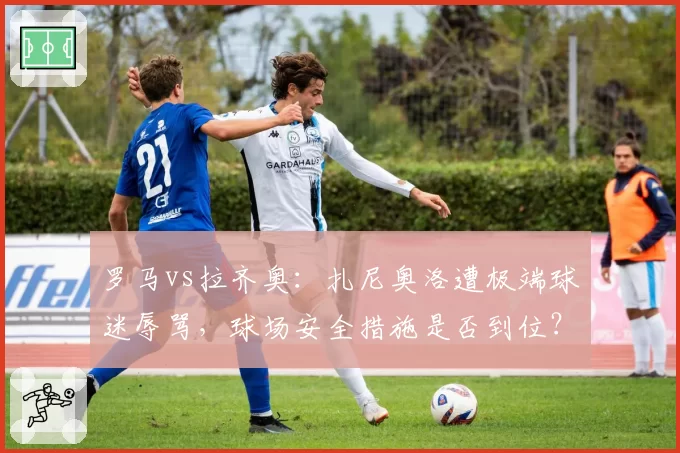 罗马vs拉齐奥：扎尼奥洛遭极端球迷辱骂，球场安全措施是否到位？