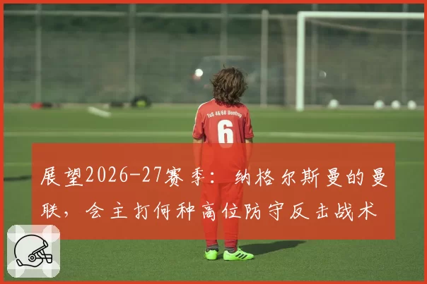 展望2026-27赛季：纳格尔斯曼的曼联，会主打何种高位防守反击战术？