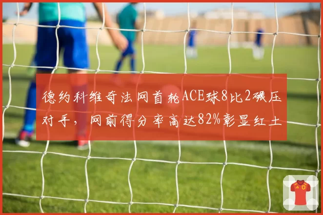 德约科维奇法网首轮ACE球8比2碾压对手，网前得分率高达82%彰显红土之王本色