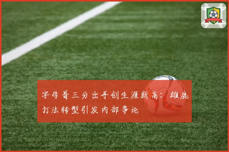 字母哥三分出手创生涯新高:雄鹿打法转型引发内部争论