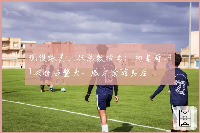 现役球员三双总数排名:约基奇141次独占鳌头,威少紧随其后