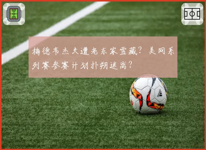 梅德韦杰夫遭老东家雪藏?美网系列赛参赛计划扑朔迷离?