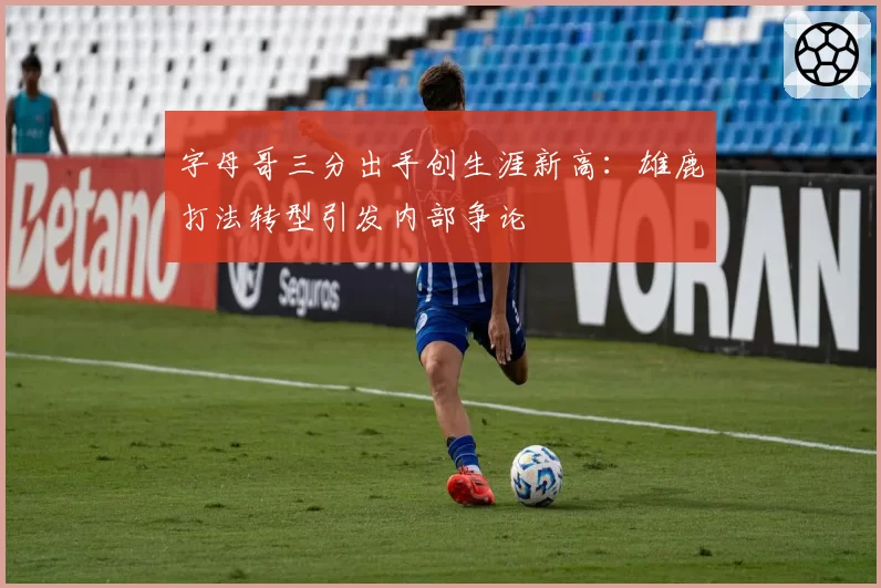 字母哥三分出手创生涯新高:雄鹿打法转型引发内部争论