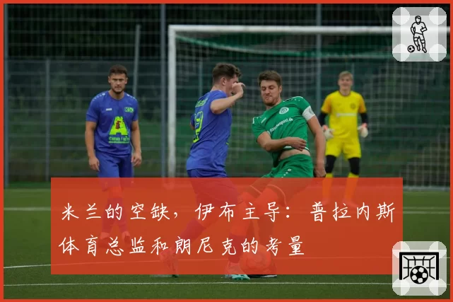 米兰的空缺，伊布主导：普拉内斯体育总监和朗尼克的考量