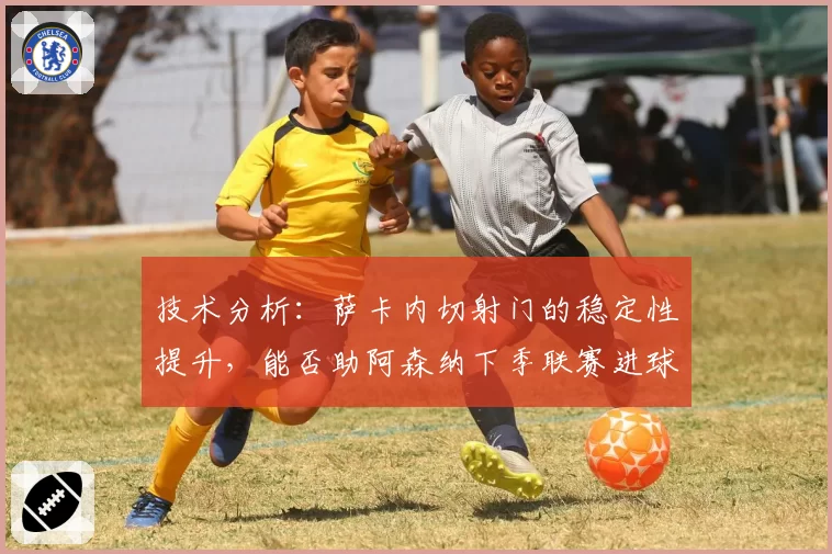 技术分析：萨卡内切射门的稳定性提升，能否助阿森纳下季联赛进球破百？