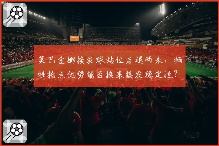 莱巴金娜接发球站位后退两米，牺牲抢点优势能否换来接发稳定性？