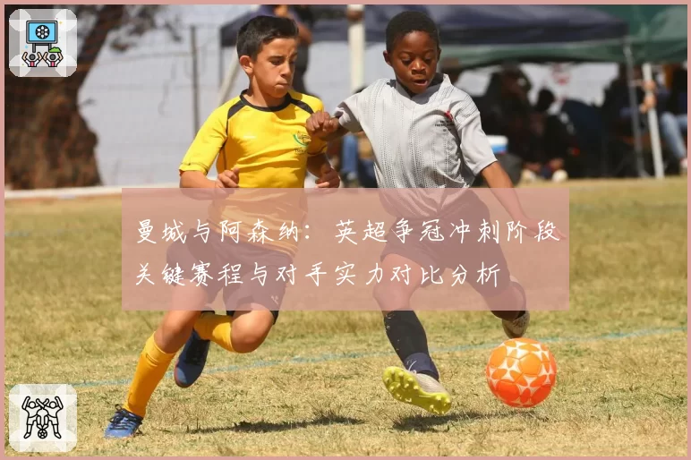 曼城与阿森纳:英超争冠冲刺阶段关键赛程与对手实力对比分析