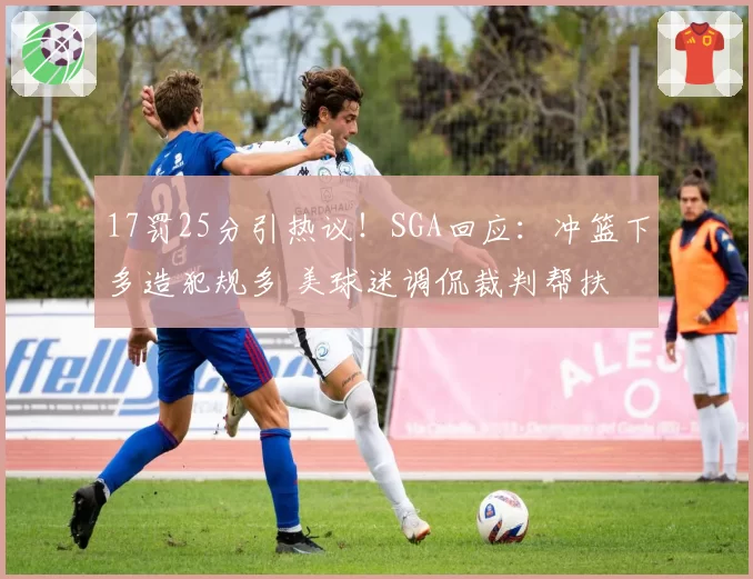 17罚25分引热议！SGA回应：冲篮下多造犯规多 美球迷调侃裁判帮扶