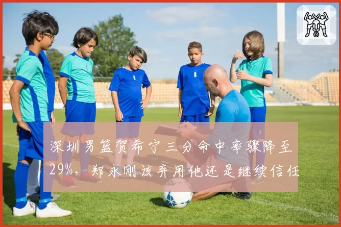 深圳男篮贺希宁三分命中率骤降至29%，郑永刚该弃用他还是继续信任？