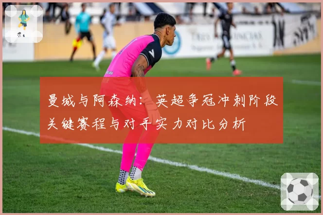 曼城与阿森纳:英超争冠冲刺阶段关键赛程与对手实力对比分析