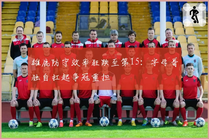 雄鹿防守效率狂跌至第15:字母哥独自扛起争冠重担