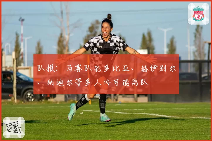 队报：马赛队孔多比亚、赫伊别尔、纳迪尔等多人均可能离队