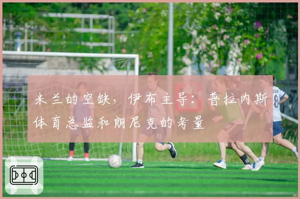 米兰的空缺，伊布主导：普拉内斯体育总监和朗尼克的考量