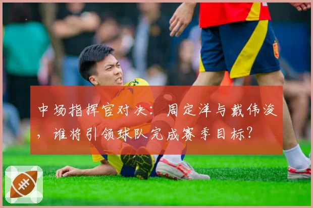 中场指挥官对决：周定洋与戴伟浚，谁将引领球队完成赛季目标？