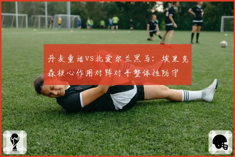 丹麦童话vs北爱尔兰黑马:埃里克森核心作用对阵对手整体性防守