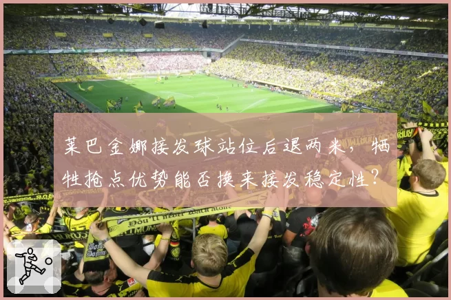 莱巴金娜接发球站位后退两米，牺牲抢点优势能否换来接发稳定性？