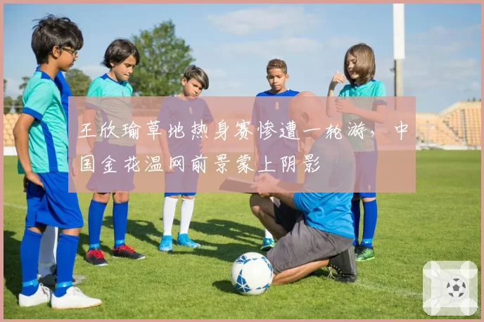 王欣瑜草地热身赛惨遭一轮游，中国金花温网前景蒙上阴影