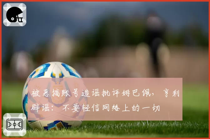 被恶搞账号造谣批评姆巴佩，亨利辟谣：不要轻信网络上的一切