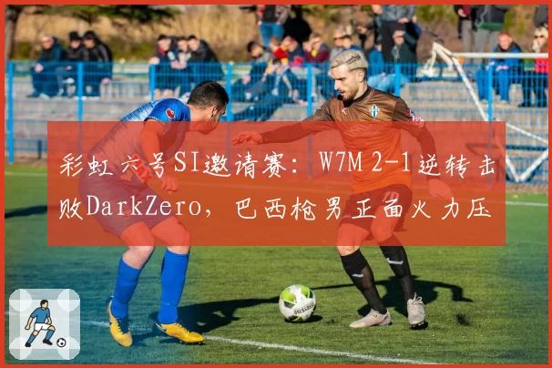 彩虹六号SI邀请赛:W7M 2-1逆转击败DarkZero,巴西枪男正面火力压制全场