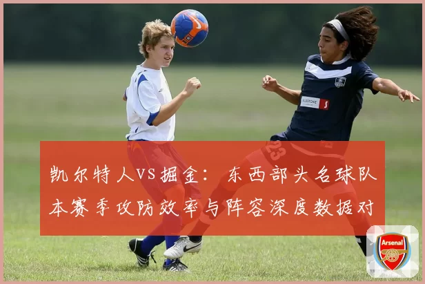 凯尔特人vs掘金：东西部头名球队本赛季攻防效率与阵容深度数据对比