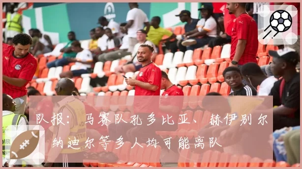 队报：马赛队孔多比亚、赫伊别尔、纳迪尔等多人均可能离队