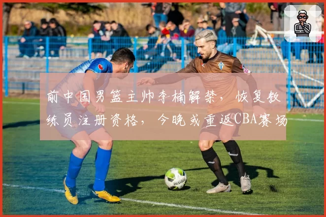 前中国男篮主帅李楠解禁，恢复教练员注册资格，今晚或重返CBA赛场；此前因消极比赛被封三年