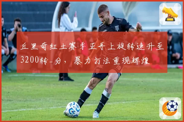 丘里奇红土赛季正手上旋转速升至3200转_分，暴力打法重现辉煌