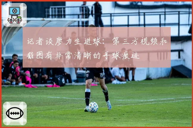 记者谈廖力生进球：第三方视频和截图有非常清晰的手球痕迹